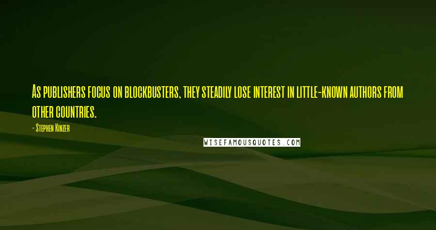 Stephen Kinzer quotes: As publishers focus on blockbusters, they steadily lose interest in little-known authors from other countries. Stephen Kinzer quotes: As publishers focus on blockbusters, they steadily lose interest in little-known authors from other countries.