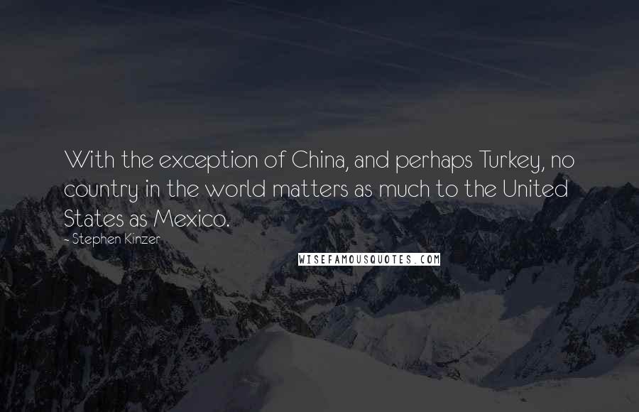 Stephen Kinzer quotes: With the exception of China, and perhaps Turkey, no country in the world matters as much to the United States as Mexico.