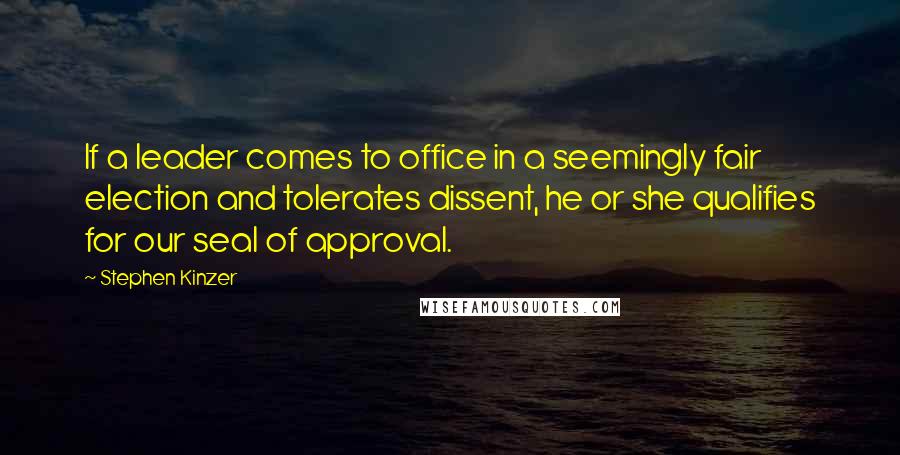 Stephen Kinzer quotes: If a leader comes to office in a seemingly fair election and tolerates dissent, he or she qualifies for our seal of approval. Stephen Kinzer quotes: If a leader comes to office in a seemingly fair election and tolerates dissent, he or she qualifies for our seal of approval.