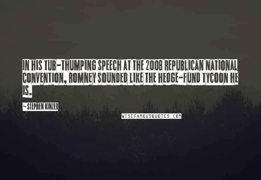 Stephen Kinzer quotes: In his tub-thumping speech at the 2008 Republican National Convention, Romney sounded like the hedge-fund tycoon he is. Stephen Kinzer quotes: In his tub-thumping speech at the 2008 Republican National Convention, Romney sounded like the hedge-fund tycoon he is.