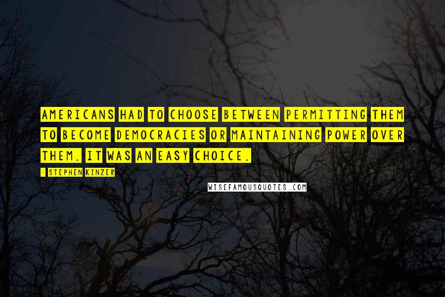Stephen Kinzer quotes: Americans had to choose between permitting them to become democracies or maintaining power over them. It was an easy choice. Stephen Kinzer quotes: Americans had to choose between permitting them to become democracies or maintaining power over them. It was an easy choice.