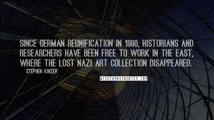 Stephen Kinzer quotes: Since German reunification in 1990, historians and researchers have been free to work in the East, where the lost Nazi art collection disappeared. Stephen Kinzer quotes: Since German reunification in 1990, historians and researchers have been free to work in the East, where the lost Nazi art collection disappeared.