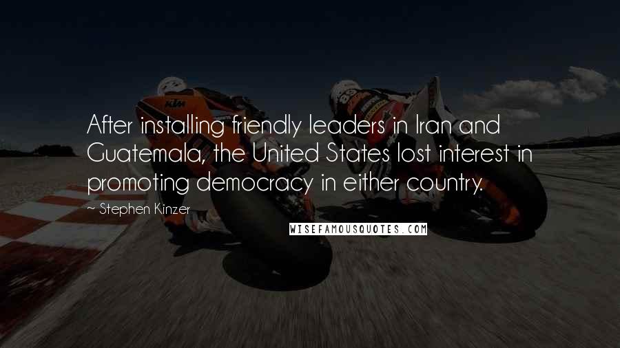 Stephen Kinzer quotes: After installing friendly leaders in Iran and Guatemala, the United States lost interest in promoting democracy in either country. Stephen Kinzer quotes: After installing friendly leaders in Iran and Guatemala, the United States lost interest in promoting democracy in either country.