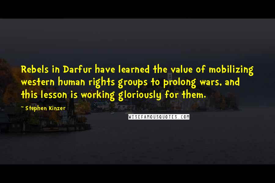 Stephen Kinzer quotes: Rebels in Darfur have learned the value of mobilizing western human rights groups to prolong wars, and this lesson is working gloriously for them. Stephen Kinzer quotes: Rebels in Darfur have learned the value of mobilizing western human rights groups to prolong wars, and this lesson is working gloriously for them.