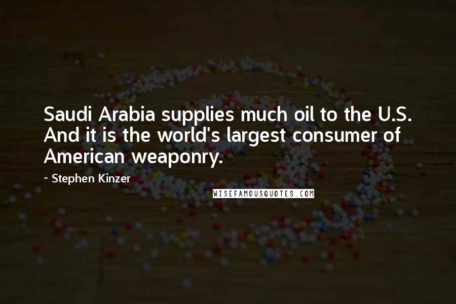 Stephen Kinzer quotes: Saudi Arabia supplies much oil to the U.S. And it is the world's largest consumer of American weaponry. Stephen Kinzer quotes: Saudi Arabia supplies much oil to the U.S. And it is the world's largest consumer of American weaponry.