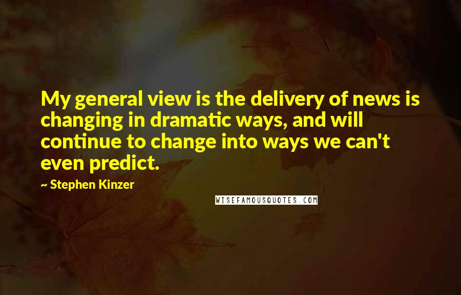Stephen Kinzer quotes: My general view is the delivery of news is changing in dramatic ways, and will continue to change into ways we can't even predict. Stephen Kinzer quotes: My general view is the delivery of news is changing in dramatic ways, and will continue to change into ways we can't even predict.