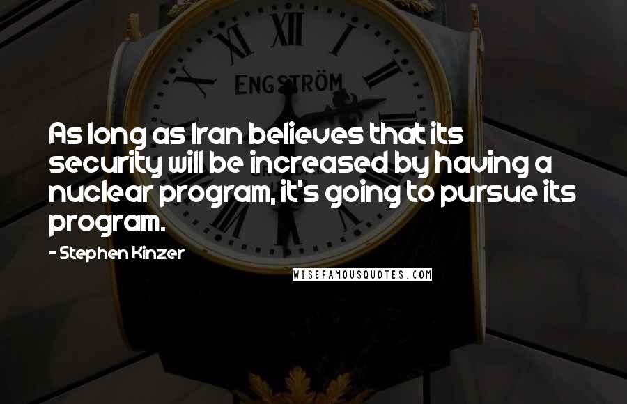 Stephen Kinzer quotes: As long as Iran believes that its security will be increased by having a nuclear program, it's going to pursue its program. Stephen Kinzer quotes: As long as Iran believes that its security will be increased by having a nuclear program, it's going to pursue its program.