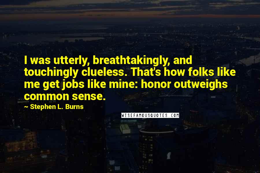 Stephen L. Burns quotes: I was utterly, breathtakingly, and touchingly clueless. That's how folks like me get jobs like mine: honor outweighs common sense.