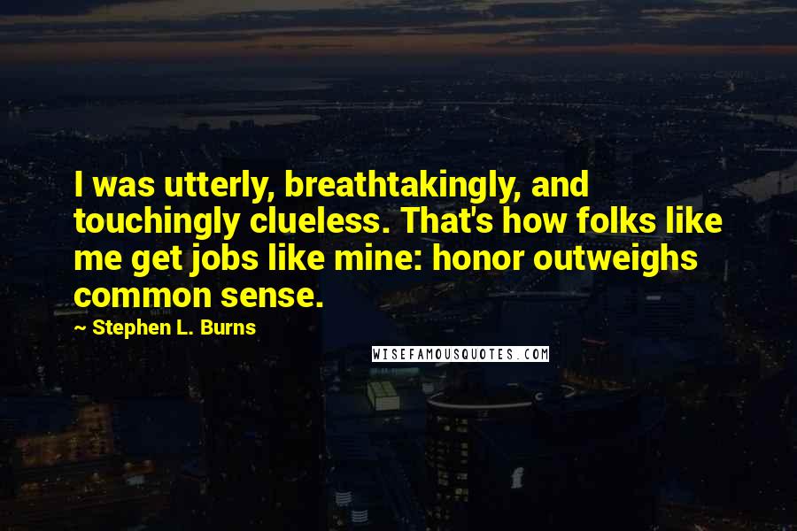 Stephen L. Burns quotes: I was utterly, breathtakingly, and touchingly clueless. That's how folks like me get jobs like mine: honor outweighs common sense. Stephen L. Burns quotes: I was utterly, breathtakingly, and touchingly clueless. That's how folks like me get jobs like mine: honor outweighs common sense.