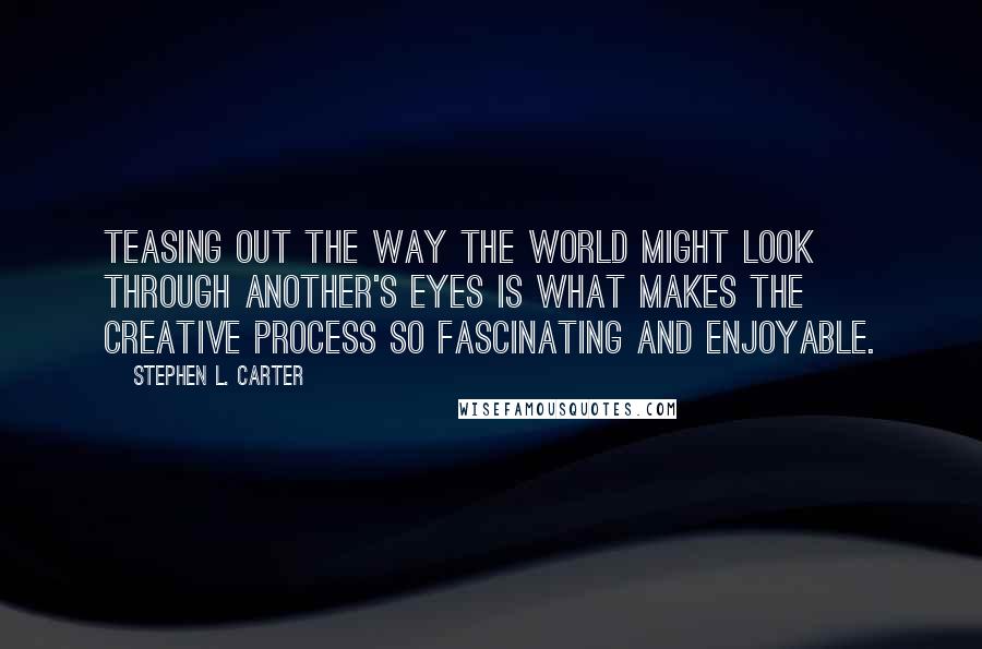 Stephen L. Carter quotes: Teasing out the way the world might look through another's eyes is what makes the creative process so fascinating and enjoyable.