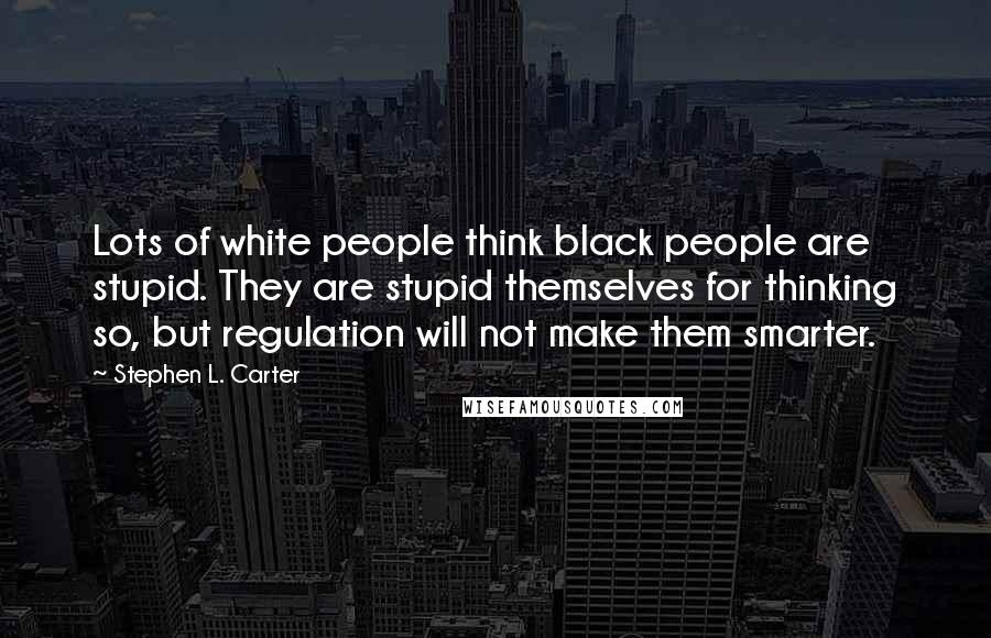 Stephen L. Carter quotes: Lots of white people think black people are stupid. They are stupid themselves for thinking so, but regulation will not make them smarter.