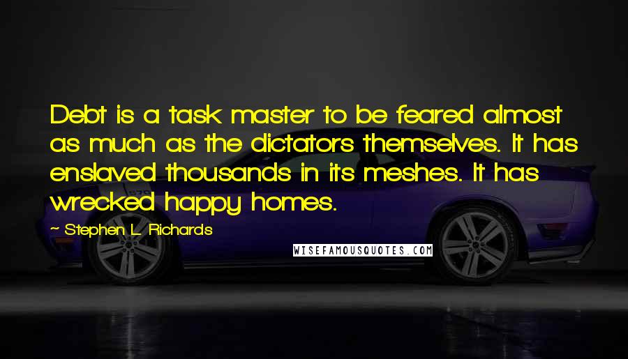 Stephen L. Richards quotes: Debt is a task master to be feared almost as much as the dictators themselves. It has enslaved thousands in its meshes. It has wrecked happy homes.