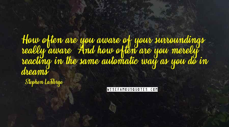 Stephen LaBerge quotes: How often are you aware of your surroundings, really aware? And how often are you merely reacting in the same automatic way as you do in dreams?