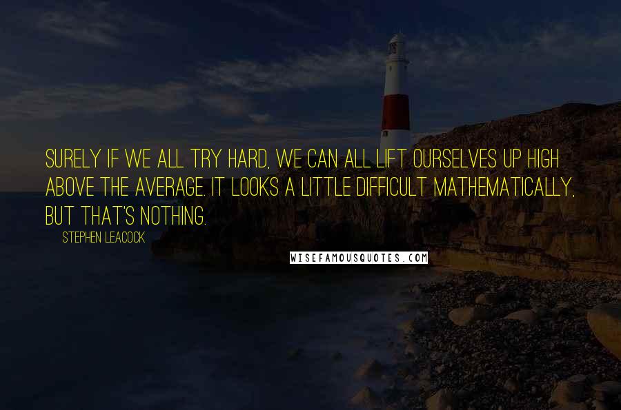 Stephen Leacock quotes: Surely if we all try hard, we can all lift ourselves up high above the average. It looks a little difficult mathematically, but that's nothing.