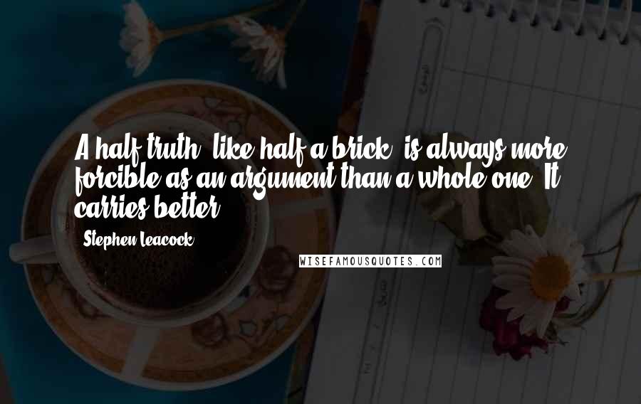 Stephen Leacock quotes: A half truth, like half a brick, is always more forcible as an argument than a whole one. It carries better.