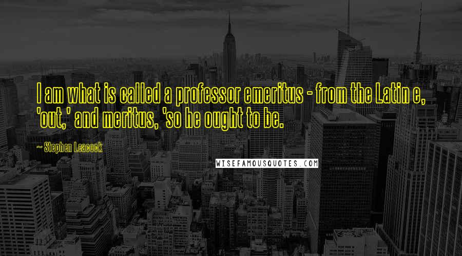 Stephen Leacock quotes: I am what is called a professor emeritus - from the Latin e, 'out,' and meritus, 'so he ought to be.