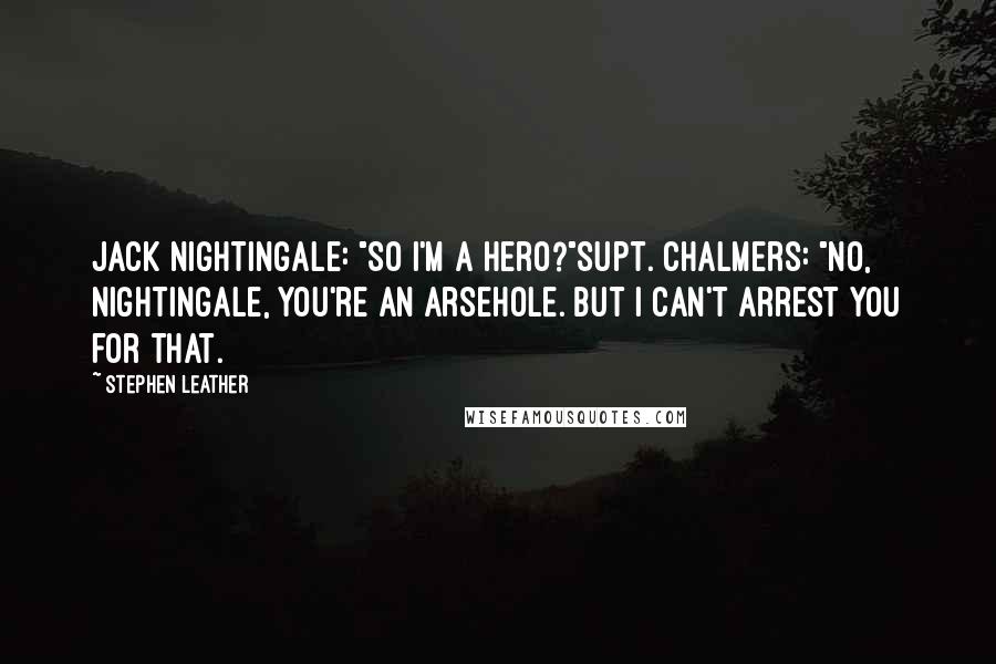 Stephen Leather quotes: Jack Nightingale: "So I'm a hero?"Supt. Chalmers: "No, Nightingale, you're an arsehole. But I can't arrest you for that. Stephen Leather quotes: Jack Nightingale: "So I'm a hero?"Supt. Chalmers: "No, Nightingale, you're an arsehole. But I can't arrest you for that.