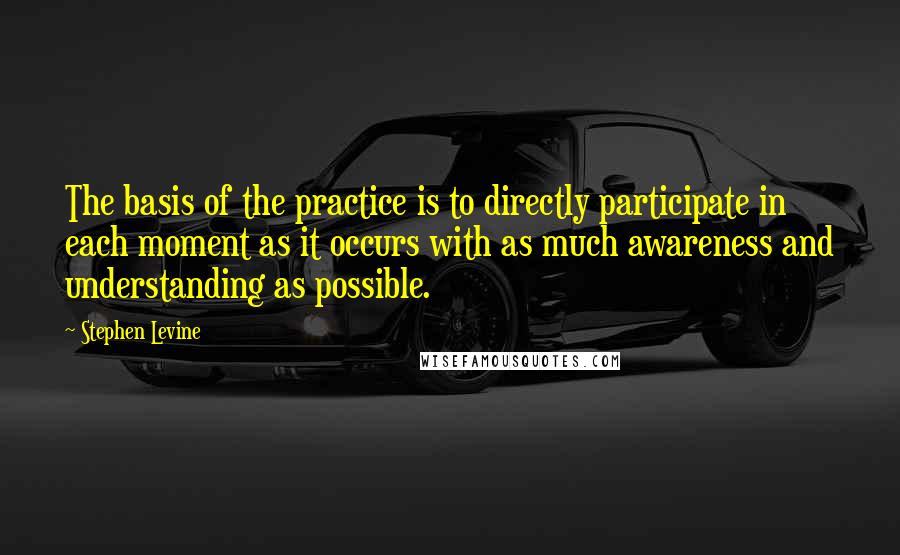 Stephen Levine quotes: The basis of the practice is to directly participate in each moment as it occurs with as much awareness and understanding as possible.