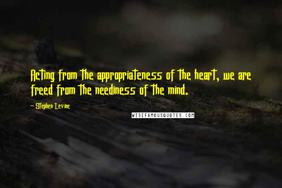 Stephen Levine quotes: Acting from the appropriateness of the heart, we are freed from the neediness of the mind.