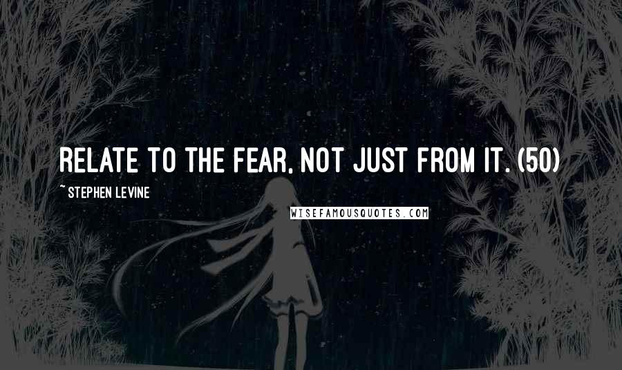 Stephen Levine quotes: Relate to the fear, not just from it. (50)