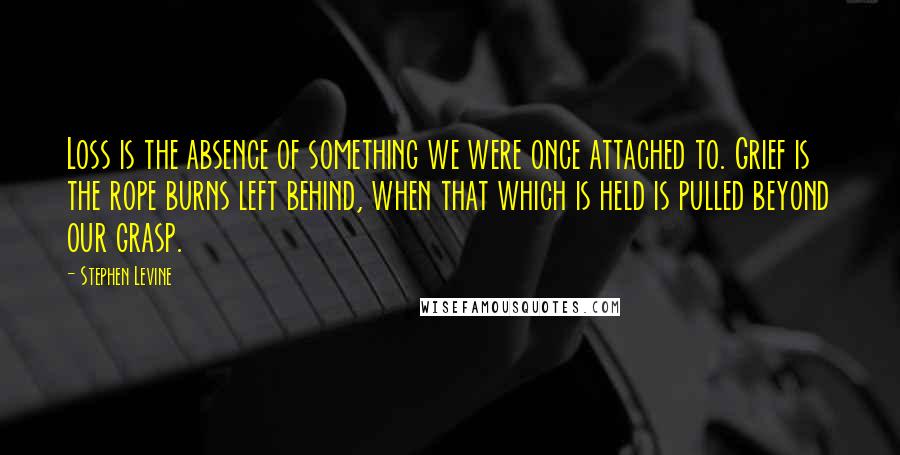 Stephen Levine quotes: Loss is the absence of something we were once attached to. Grief is the rope burns left behind, when that which is held is pulled beyond our grasp.