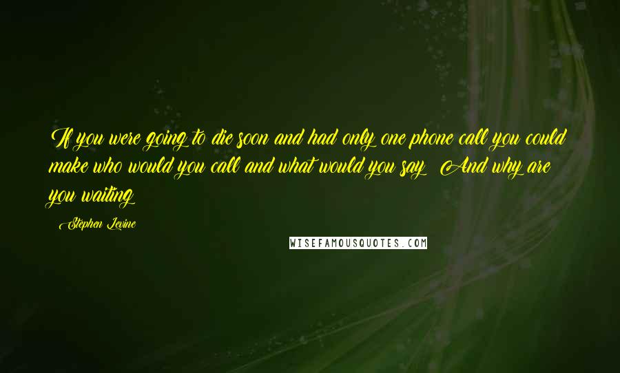 Stephen Levine quotes: If you were going to die soon and had only one phone call you could make who would you call and what would you say? And why are you waiting?