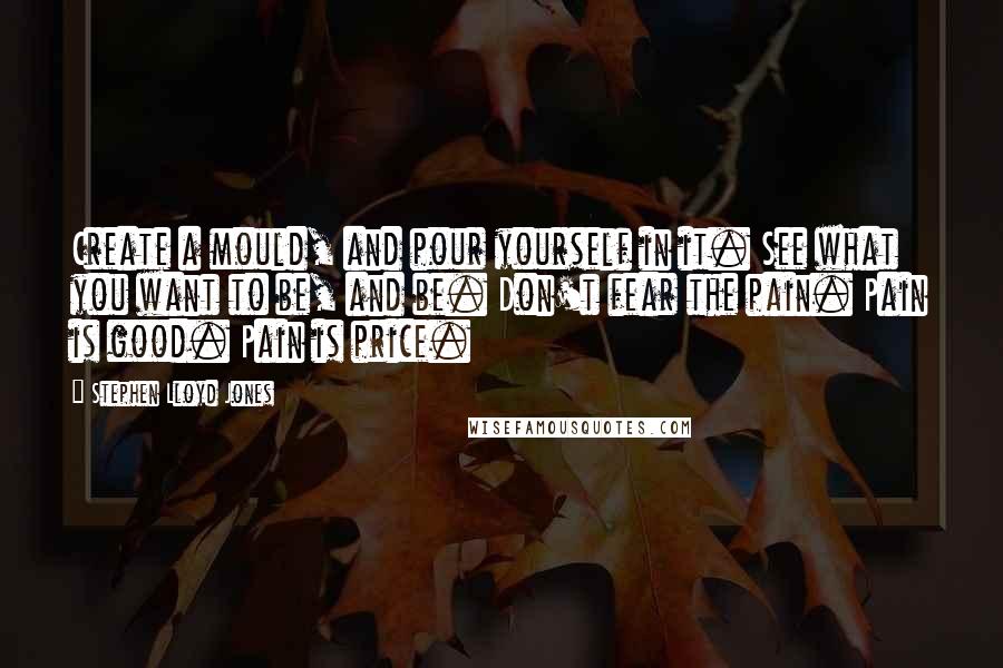 Stephen Lloyd Jones quotes: Create a mould, and pour yourself in it. See what you want to be, and be. Don't fear the pain. Pain is good. Pain is price.