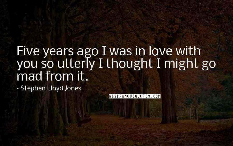 Stephen Lloyd Jones quotes: Five years ago I was in love with you so utterly I thought I might go mad from it.