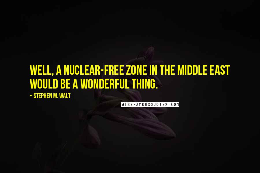 Stephen M. Walt quotes: Well, a nuclear-free zone in the Middle East would be a wonderful thing.