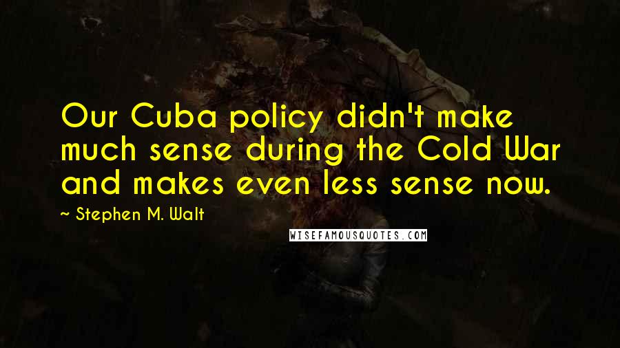 Stephen M. Walt quotes: Our Cuba policy didn't make much sense during the Cold War and makes even less sense now.