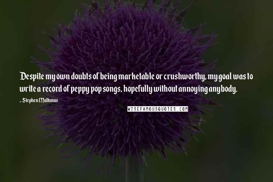 Stephen Malkmus quotes: Despite my own doubts of being marketable or crushworthy, my goal was to write a record of peppy pop songs, hopefully without annoying anybody. Stephen Malkmus quotes: Despite my own doubts of being marketable or crushworthy, my goal was to write a record of peppy pop songs, hopefully without annoying anybody.