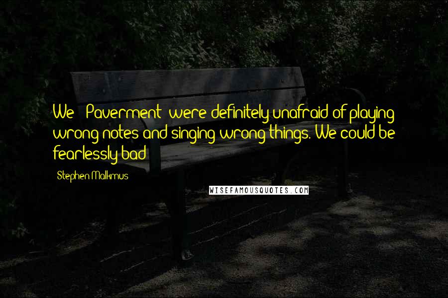 Stephen Malkmus quotes: We [ Paverment] were definitely unafraid of playing wrong notes and singing wrong things. We could be fearlessly bad!