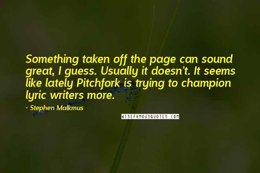 Stephen Malkmus quotes: Something taken off the page can sound great, I guess. Usually it doesn't. It seems like lately Pitchfork is trying to champion lyric writers more. Stephen Malkmus quotes: Something taken off the page can sound great, I guess. Usually it doesn't. It seems like lately Pitchfork is trying to champion lyric writers more.
