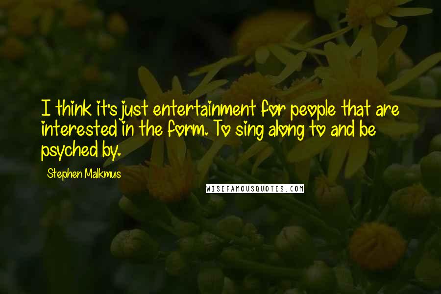 Stephen Malkmus quotes: I think it's just entertainment for people that are interested in the form. To sing along to and be psyched by. Stephen Malkmus quotes: I think it's just entertainment for people that are interested in the form. To sing along to and be psyched by.