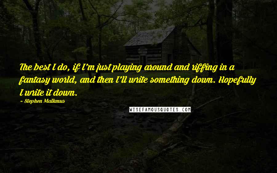 Stephen Malkmus quotes: The best I do, if I'm just playing around and riffing in a fantasy world, and then I'll write something down. Hopefully I write it down. Stephen Malkmus quotes: The best I do, if I'm just playing around and riffing in a fantasy world, and then I'll write something down. Hopefully I write it down.