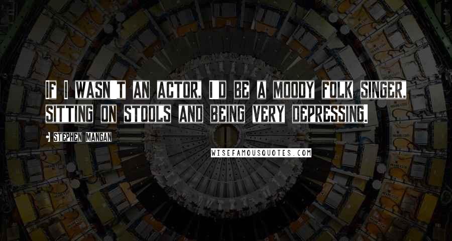Stephen Mangan quotes: If I wasn't an actor, I'd be a moody folk singer, sitting on stools and being very depressing.