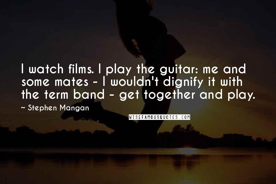 Stephen Mangan quotes: I watch films. I play the guitar: me and some mates - I wouldn't dignify it with the term band - get together and play.