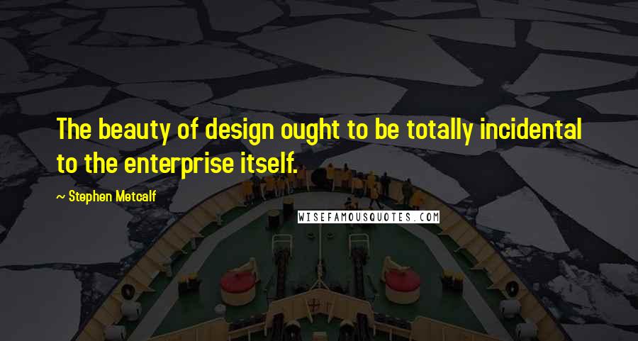 Stephen Metcalf quotes: The beauty of design ought to be totally incidental to the enterprise itself.