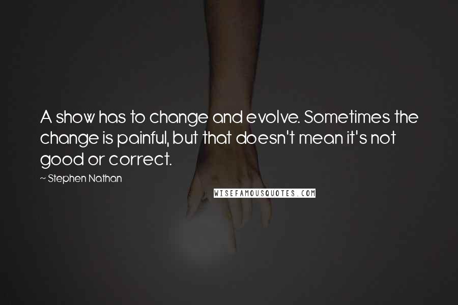 Stephen Nathan quotes: A show has to change and evolve. Sometimes the change is painful, but that doesn't mean it's not good or correct.