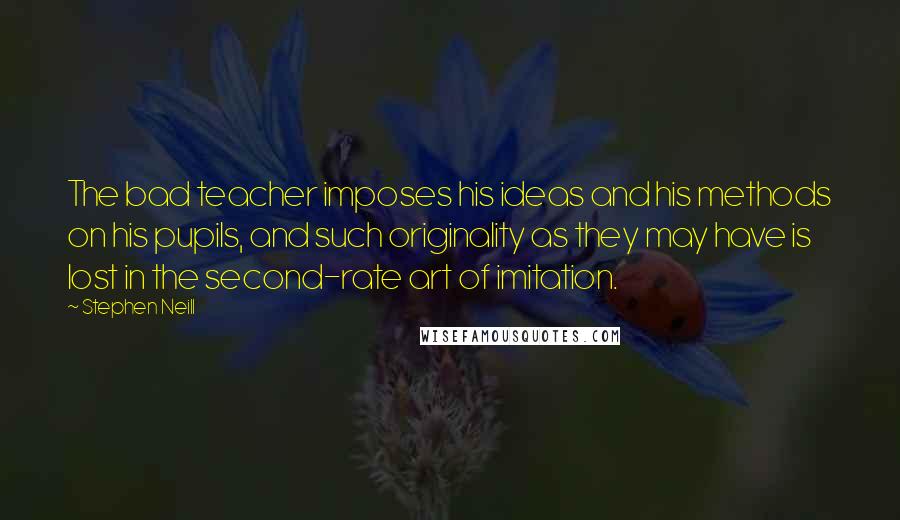 Stephen Neill quotes: The bad teacher imposes his ideas and his methods on his pupils, and such originality as they may have is lost in the second-rate art of imitation.