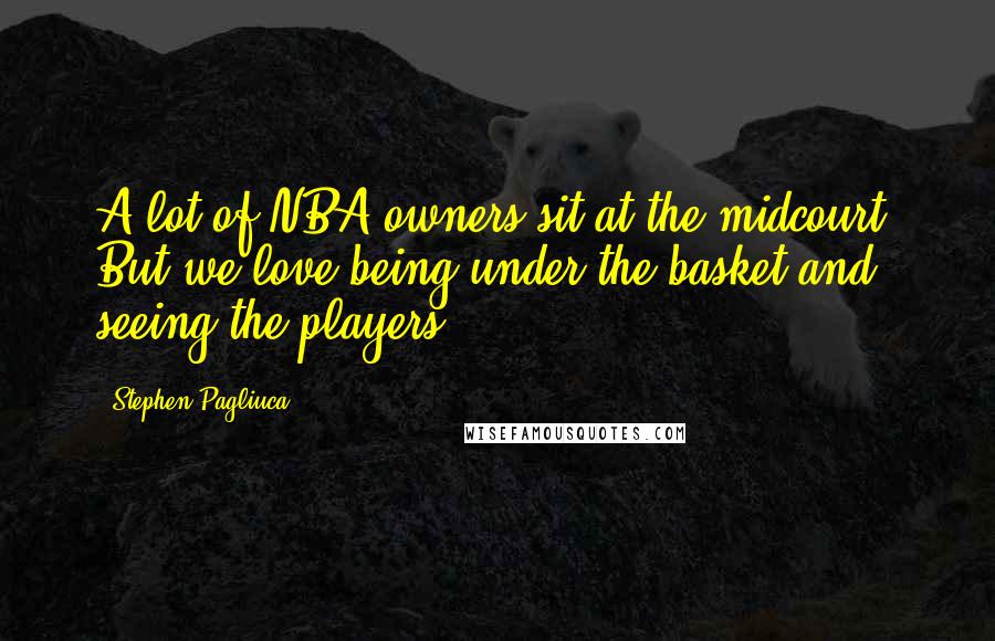 Stephen Pagliuca quotes: A lot of NBA owners sit at the midcourt. But we love being under the basket and seeing the players.