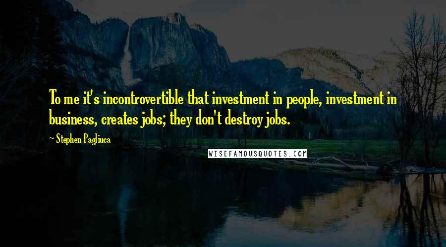 Stephen Pagliuca quotes: To me it's incontrovertible that investment in people, investment in business, creates jobs; they don't destroy jobs.