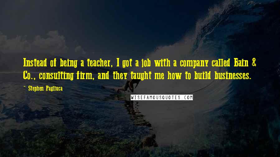 Stephen Pagliuca quotes: Instead of being a teacher, I got a job with a company called Bain & Co., consulting firm, and they taught me how to build businesses.