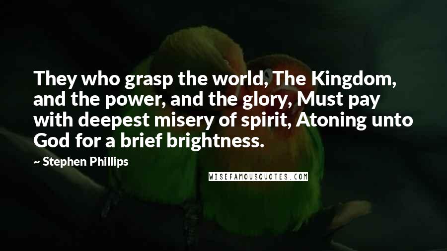 Stephen Phillips quotes: They who grasp the world, The Kingdom, and the power, and the glory, Must pay with deepest misery of spirit, Atoning unto God for a brief brightness.