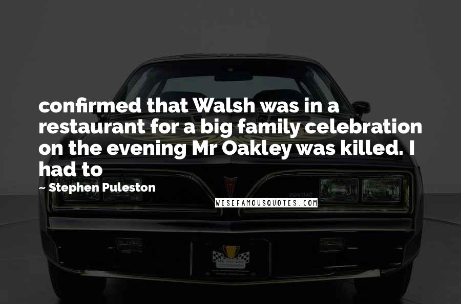 Stephen Puleston quotes: confirmed that Walsh was in a restaurant for a big family celebration on the evening Mr Oakley was killed. I had to Stephen Puleston quotes: confirmed that Walsh was in a restaurant for a big family celebration on the evening Mr Oakley was killed. I had to
