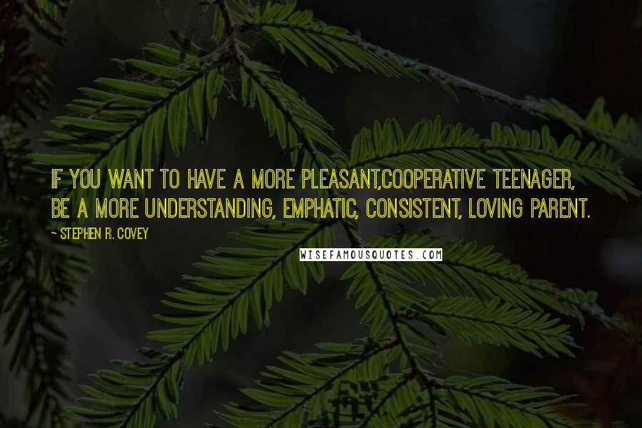 Stephen R. Covey quotes: If you want to have a more pleasant,cooperative teenager, be a more understanding, emphatic, consistent, loving parent.