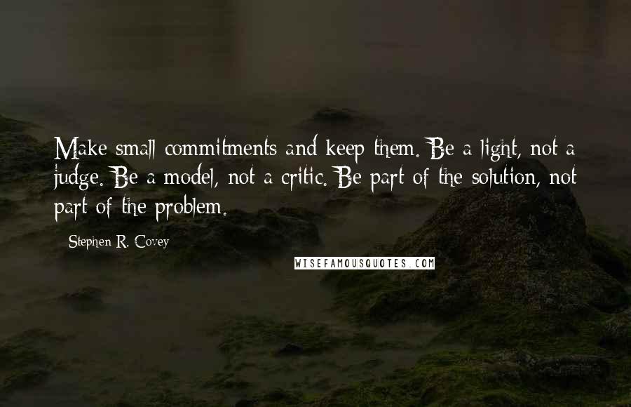 Stephen R. Covey quotes: Make small commitments and keep them. Be a light, not a judge. Be a model, not a critic. Be part of the solution, not part of the problem.