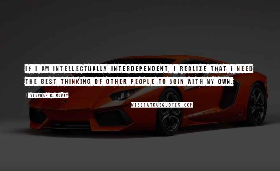 Stephen R. Covey quotes: If I am intellectually interdependent, I realize that I need the best thinking of other people to join with my own.