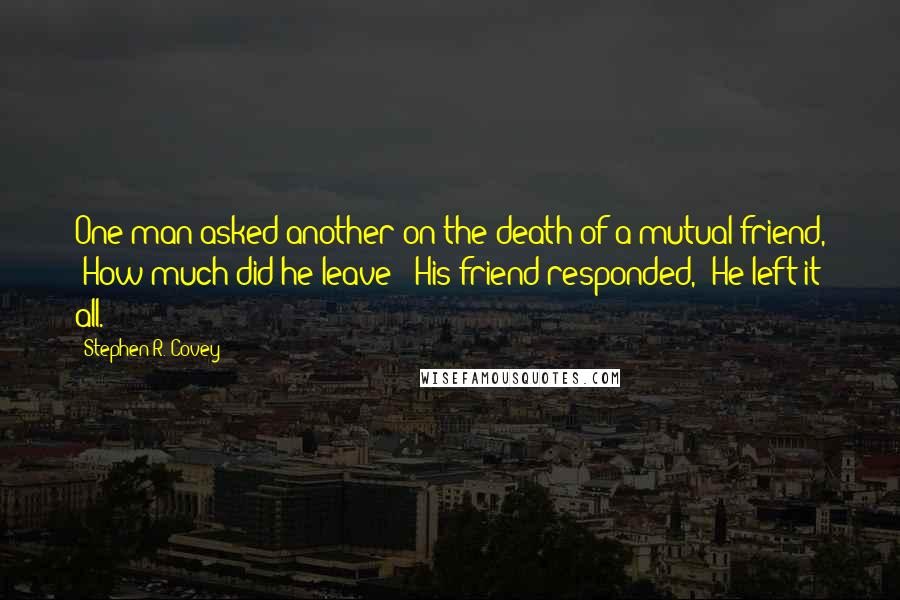 Stephen R. Covey quotes: One man asked another on the death of a mutual friend, "How much did he leave?" His friend responded, "He left it all.