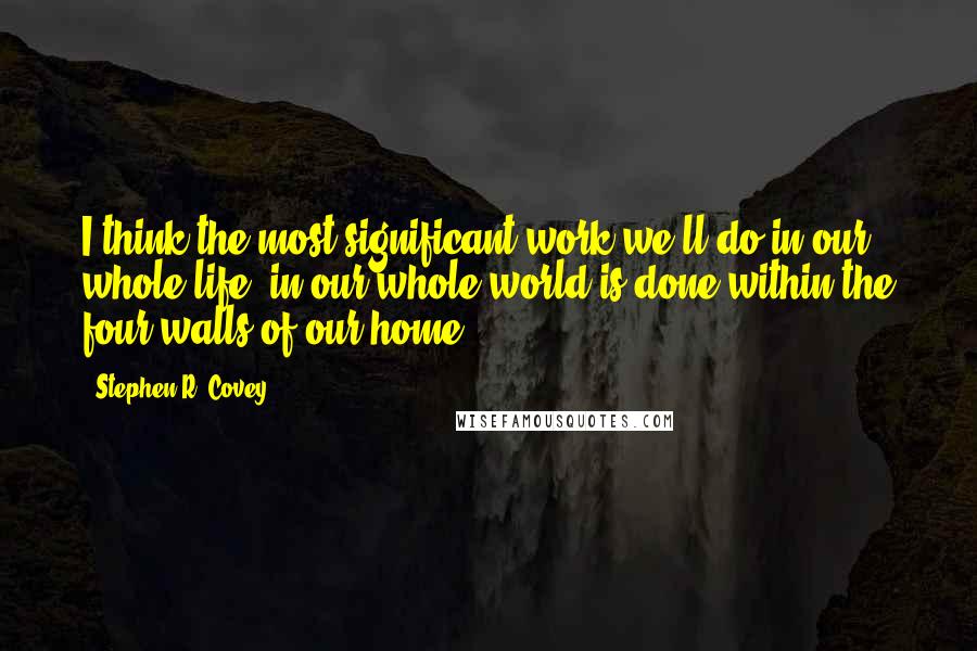 Stephen R. Covey quotes: I think the most significant work we'll do in our whole life, in our whole world is done within the four walls of our home.